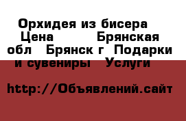 Орхидея из бисера. › Цена ­ 600 - Брянская обл., Брянск г. Подарки и сувениры » Услуги   